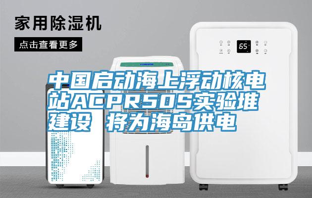 中國啟動(dòng)海上浮動(dòng)核電站ACPR50S實(shí)驗(yàn)堆建設(shè) 將為海島供電